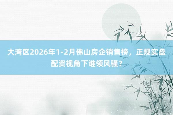 大湾区2026年1-2月佛山房企销售榜,正规实盘配资视角下谁领风骚?