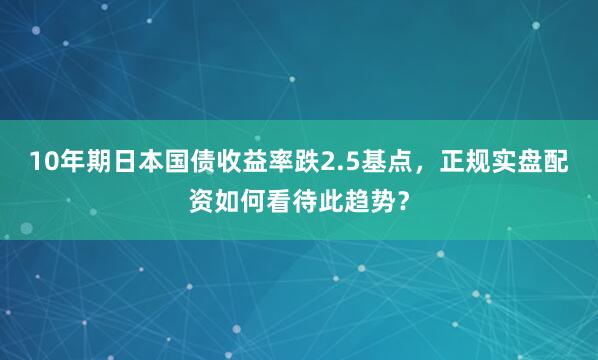 10年期日本国债收益率跌2.5基点,正规实盘配资如何看待此趋势?