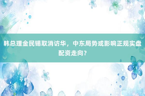 韩总理金民锡取消访华，中东局势或影响正规实盘配资走向？