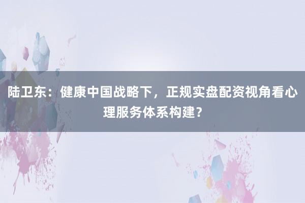 陆卫东:健康中国战略下,正规实盘配资视角看心理服务体系构建?