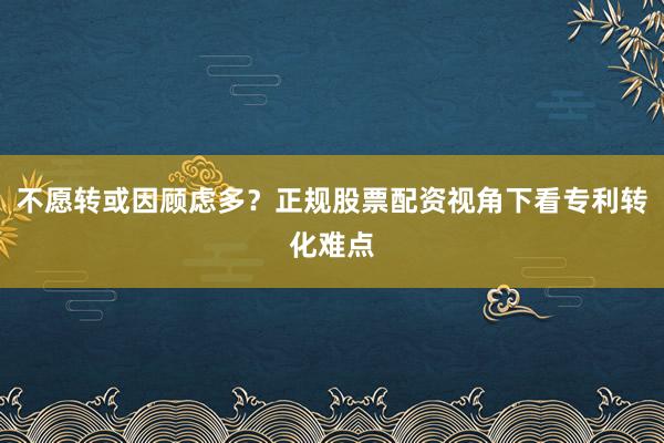 不愿转或因顾虑多?正规股票配资视角下看专利转化难点