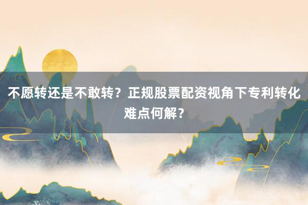 不愿转还是不敢转？正规股票配资视角下专利转化难点何解？