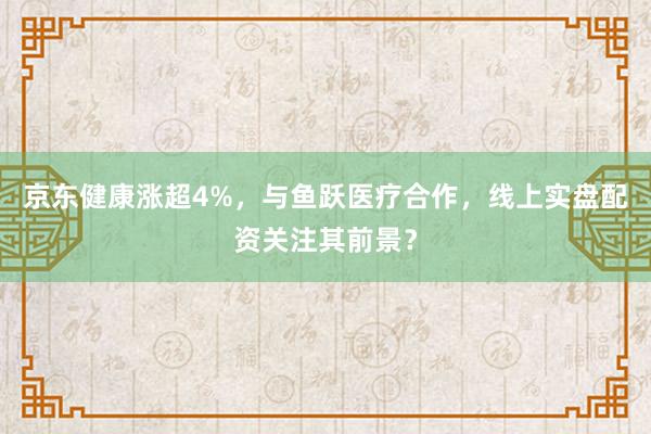 京东健康涨超4%，与鱼跃医疗合作，线上实盘配资关注其前景？