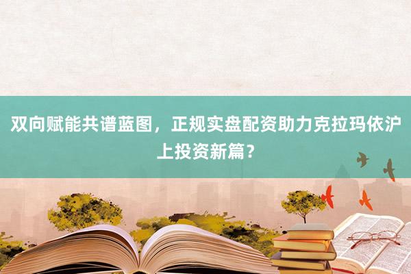 双向赋能共谱蓝图,正规实盘配资助力克拉玛依沪上投资新篇?