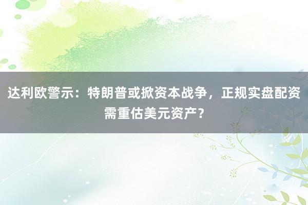 达利欧警示:特朗普或掀资本战争,正规实盘配资需重估美元资产?