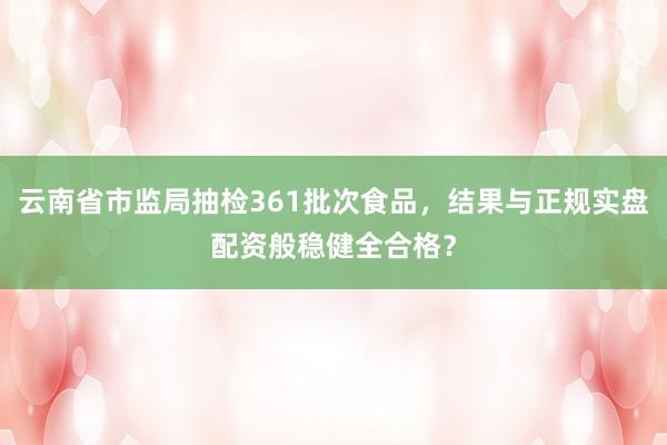 云南省市监局抽检361批次食品,结果与正规实盘配资般稳健全合格?