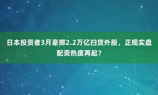 日本投资者3月豪掷2.2万亿扫货外股，正规实盘配资热度再起？