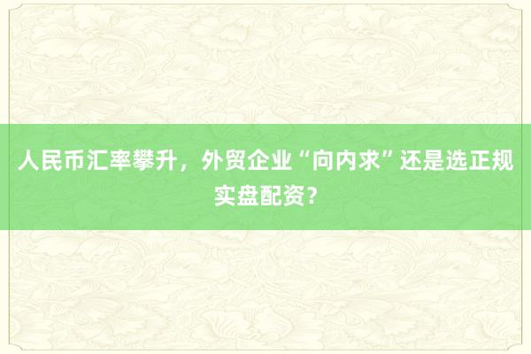 人民币汇率攀升，外贸企业“向内求”还是选正规实盘配资？