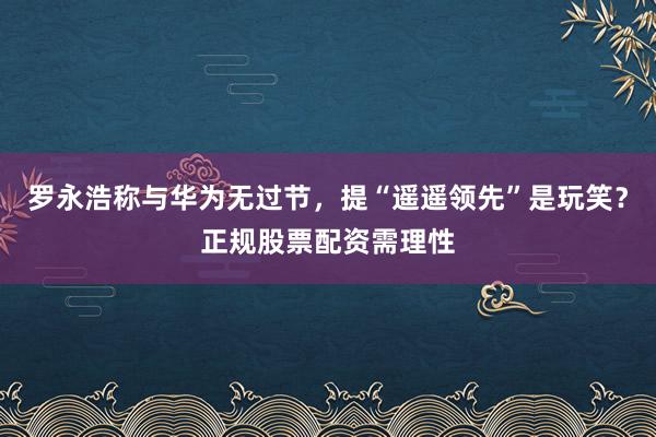 罗永浩称与华为无过节，提“遥遥领先”是玩笑？正规股票配资需理性