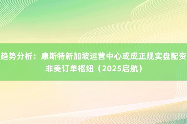 趋势分析：康斯特新加坡运营中心或成正规实盘配资非美订单枢纽（2025启航）