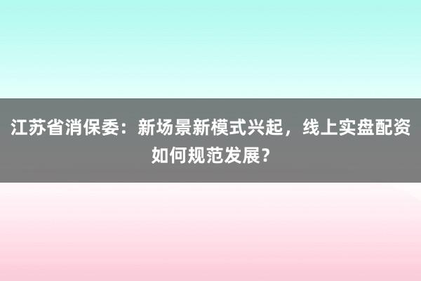 江苏省消保委：新场景新模式兴起，线上实盘配资如何规范发展？