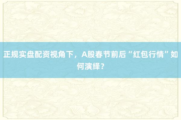 正规实盘配资视角下，A股春节前后“红包行情”如何演绎？
