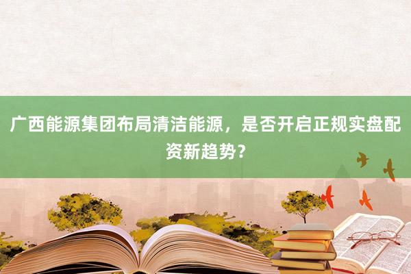 广西能源集团布局清洁能源，是否开启正规实盘配资新趋势？
