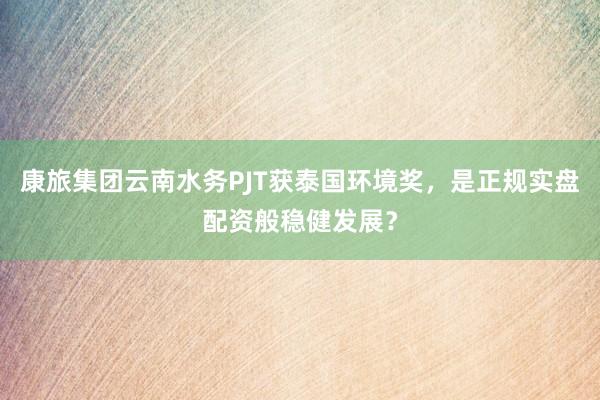 康旅集团云南水务PJT获泰国环境奖，是正规实盘配资般稳健发展？