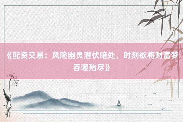 《配资交易：风险幽灵潜伏暗处，时刻欲将财富梦吞噬殆尽》