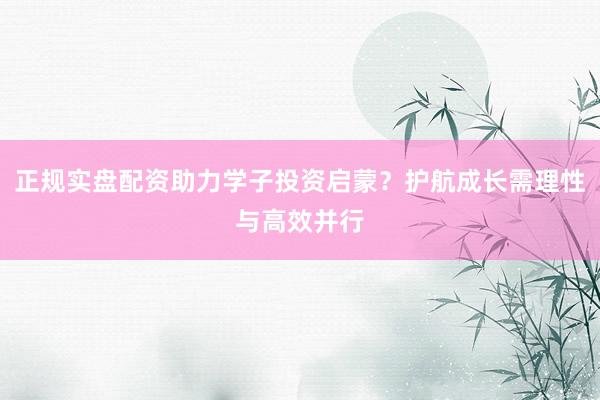 正规实盘配资助力学子投资启蒙？护航成长需理性与高效并行