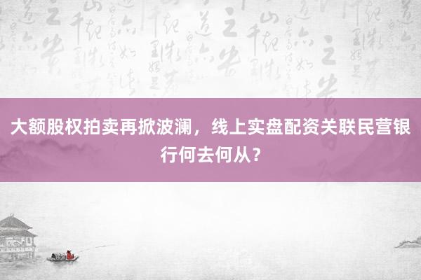 大额股权拍卖再掀波澜，线上实盘配资关联民营银行何去何从？