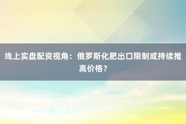 线上实盘配资视角：俄罗斯化肥出口限制或持续推高价格？