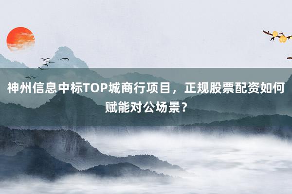 神州信息中标TOP城商行项目，正规股票配资如何赋能对公场景？