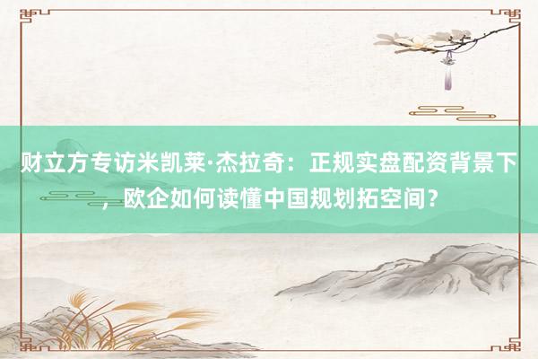 财立方专访米凯莱·杰拉奇：正规实盘配资背景下，欧企如何读懂中国规划拓空间？