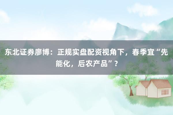 东北证券廖博：正规实盘配资视角下，春季宜“先能化，后农产品”？