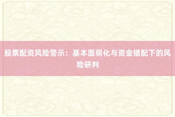 股票配资风险警示：基本面弱化与资金错配下的风险研判