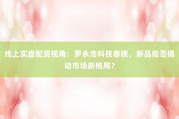 线上实盘配资视角：罗永浩科技春晚，新品能否撬动市场新格局？