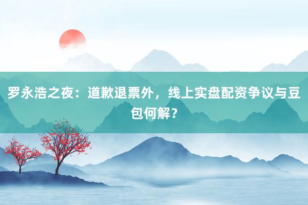 罗永浩之夜：道歉退票外，线上实盘配资争议与豆包何解？