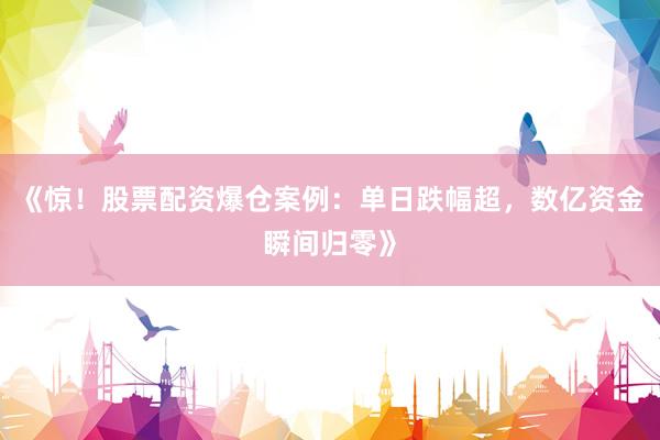 《惊！股票配资爆仓案例：单日跌幅超，数亿资金瞬间归零》