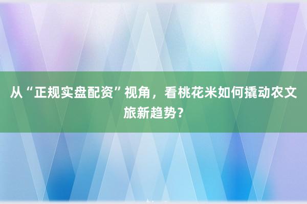 从“正规实盘配资”视角，看桃花米如何撬动农文旅新趋势？