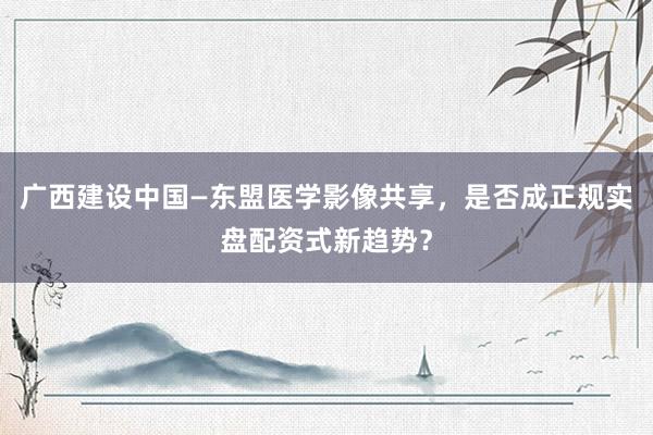 广西建设中国—东盟医学影像共享，是否成正规实盘配资式新趋势？
