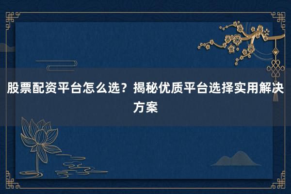 股票配资平台怎么选？揭秘优质平台选择实用解决方案