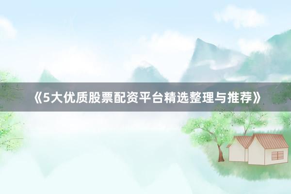《5大优质股票配资平台精选整理与推荐》