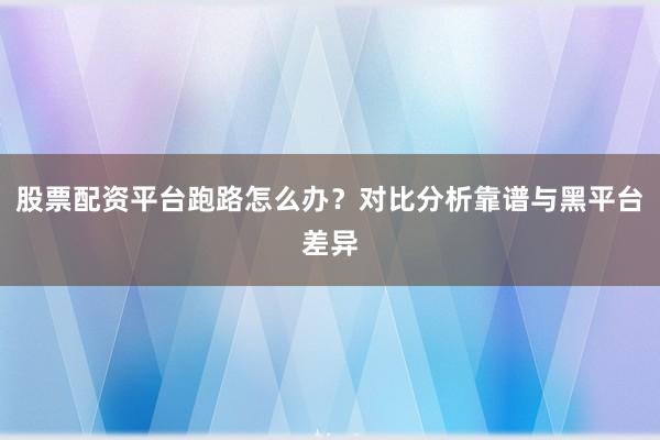 股票配资平台跑路怎么办？对比分析靠谱与黑平台差异