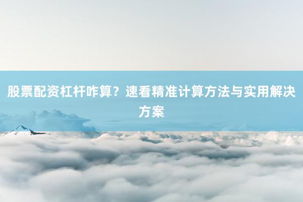 股票配资杠杆咋算？速看精准计算方法与实用解决方案