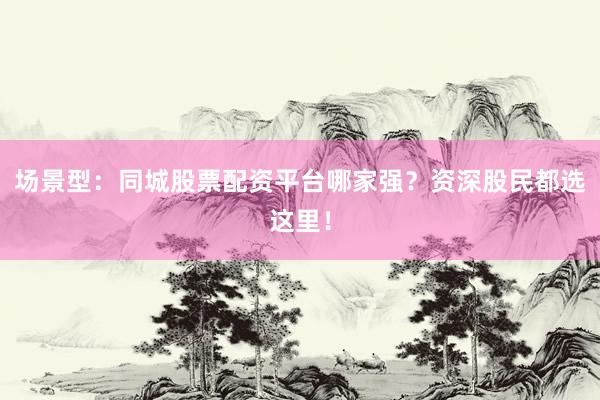 场景型：同城股票配资平台哪家强？资深股民都选这里！