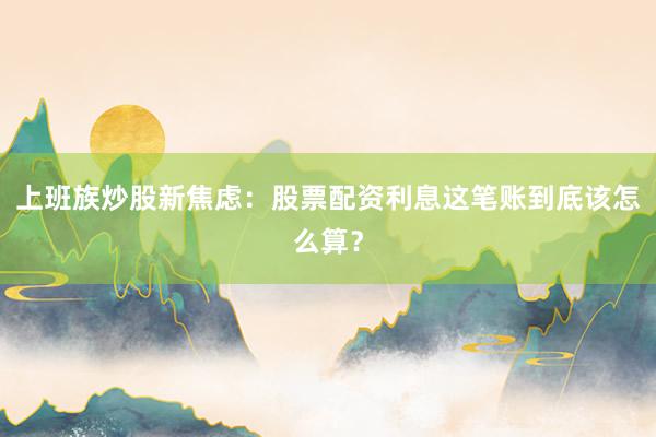 上班族炒股新焦虑：股票配资利息这笔账到底该怎么算？