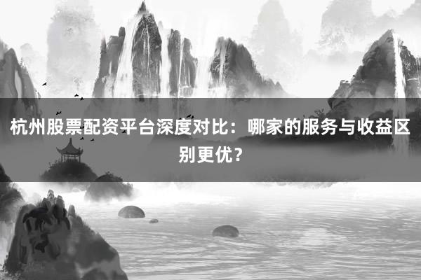 杭州股票配资平台深度对比：哪家的服务与收益区别更优？