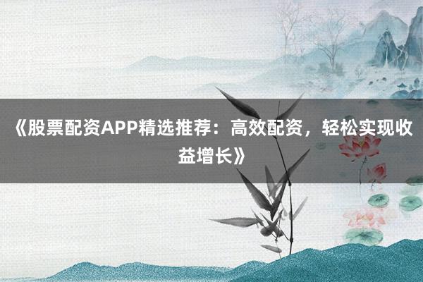《股票配资APP精选推荐：高效配资，轻松实现收益增长》