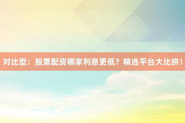 对比型：股票配资哪家利息更低？精选平台大比拼！