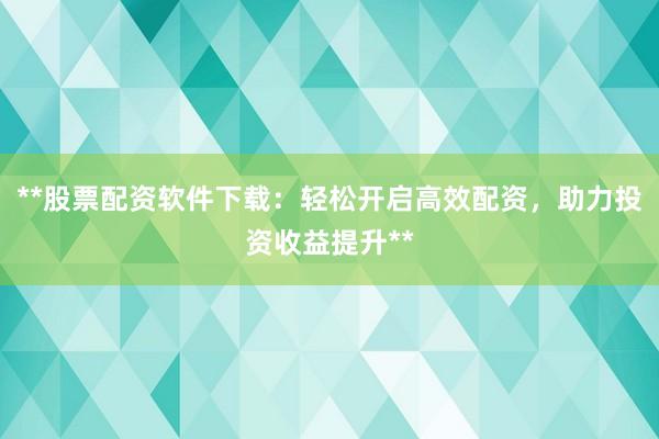**股票配资软件下载：轻松开启高效配资，助力投资收益提升**