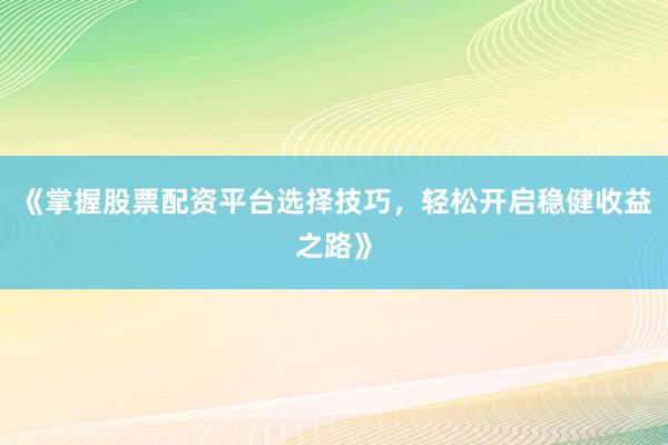 《掌握股票配资平台选择技巧，轻松开启稳健收益之路》