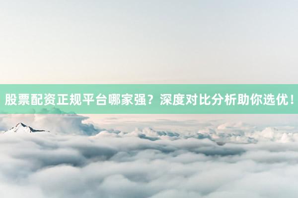 股票配资正规平台哪家强？深度对比分析助你选优！