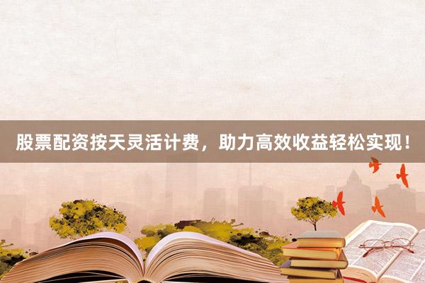股票配资按天灵活计费，助力高效收益轻松实现！