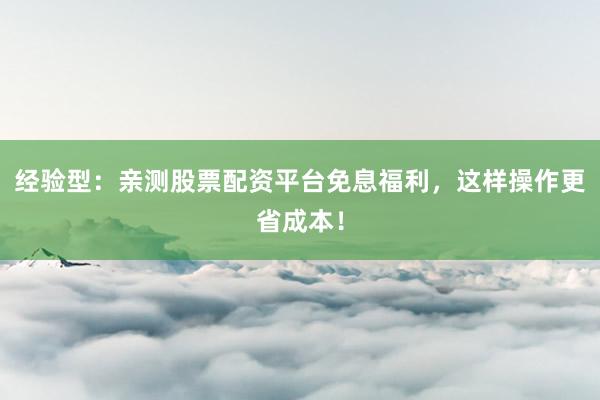 经验型：亲测股票配资平台免息福利，这样操作更省成本！