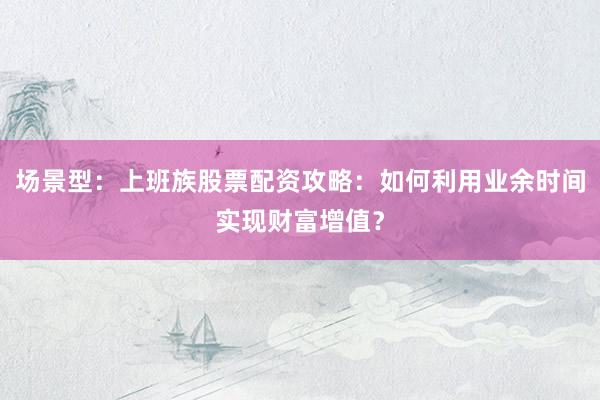 场景型：上班族股票配资攻略：如何利用业余时间实现财富增值？