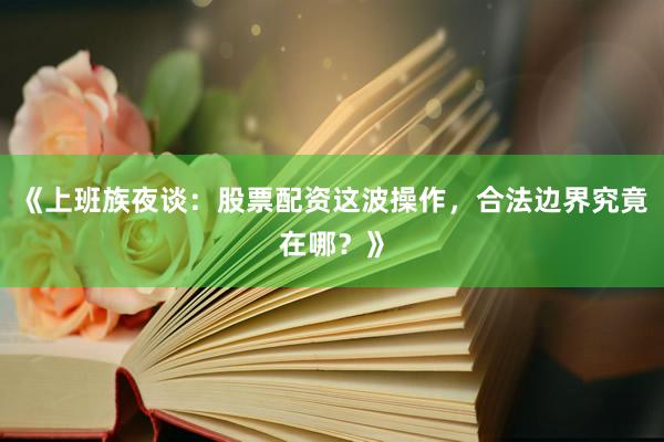 《上班族夜谈：股票配资这波操作，合法边界究竟在哪？》