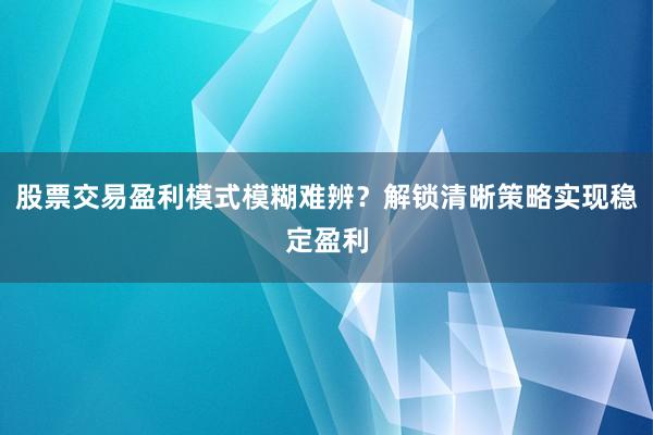 股票交易盈利模式模糊难辨？解锁清晰策略实现稳定盈利