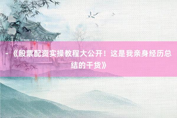 - 《股票配资实操教程大公开！这是我亲身经历总结的干货》