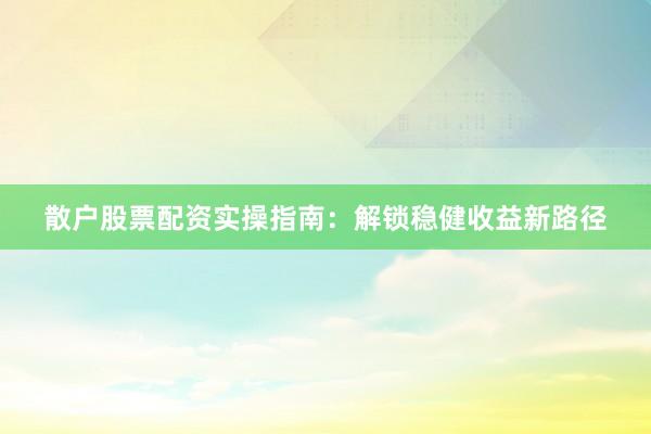 散户股票配资实操指南：解锁稳健收益新路径
